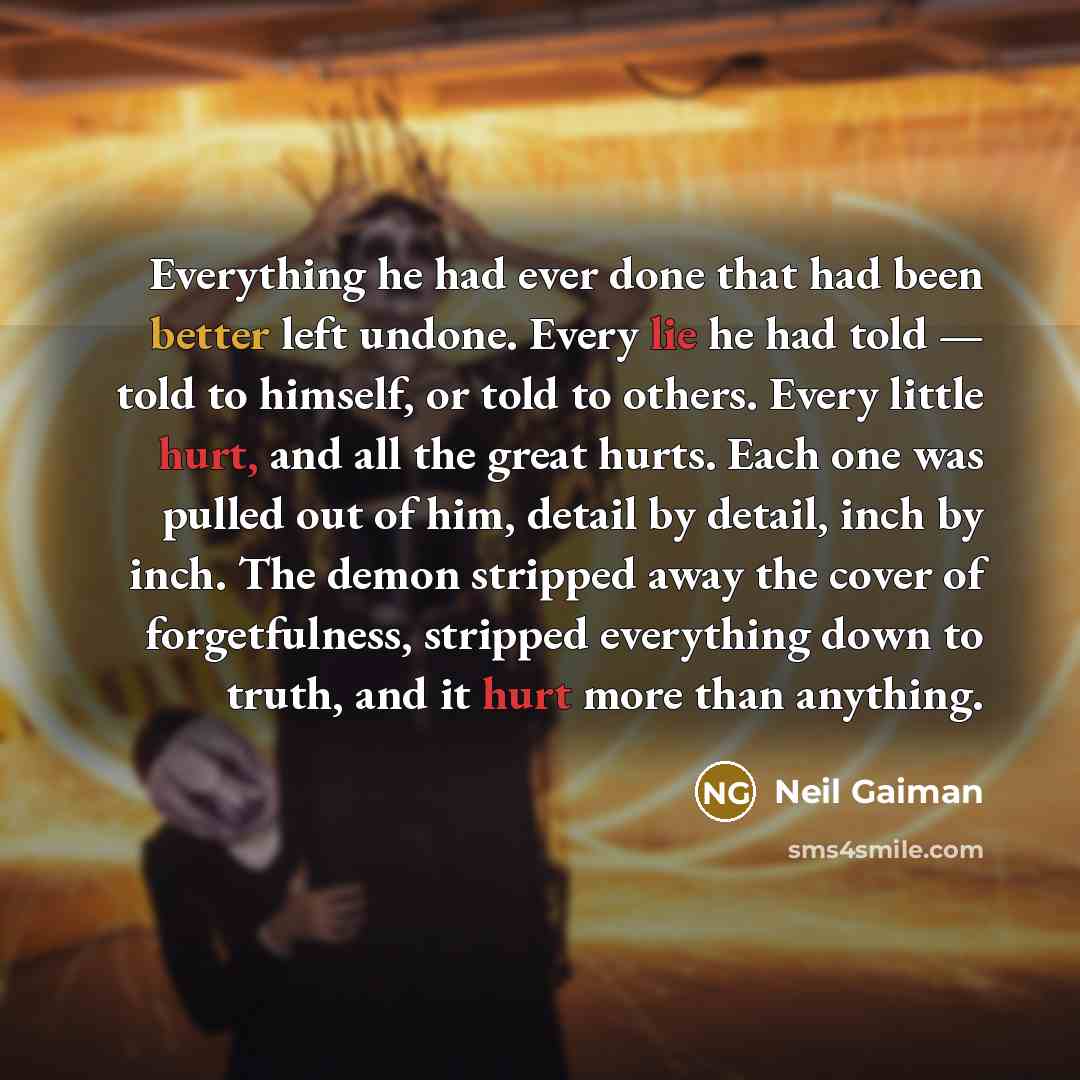 “Everything he had ever done that had been better left undone. Every lie he had told — told to himself, or told to others. Every little hurt, and all the great hurts. Each one was pulled out of him, detail by detail, inch by inch. The demon stripped away the cover of forgetfulness, stripped…” quote by Neil Gaiman