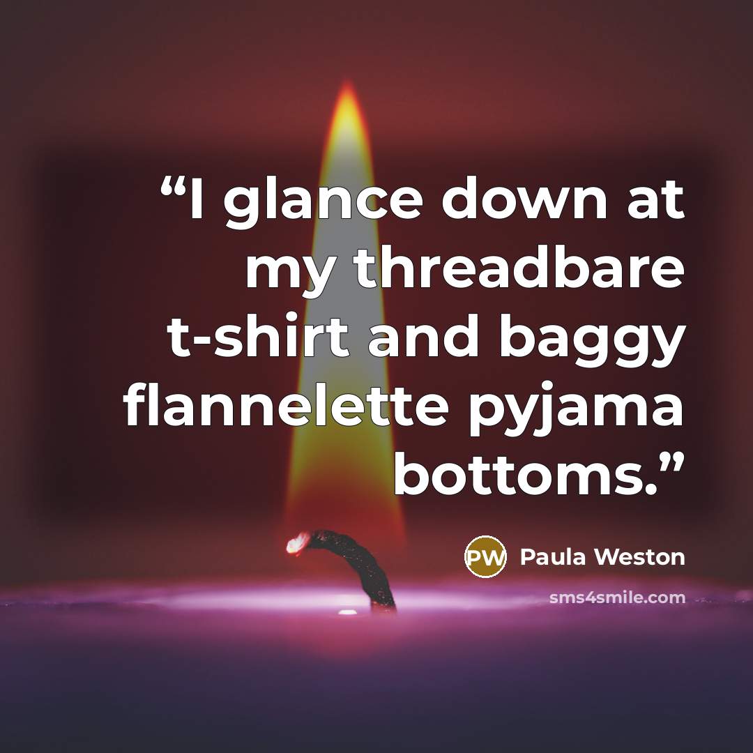 “I glance down at my threadbare t-shirt and baggy flannelette pyjama bottoms.” quote by Paula Weston