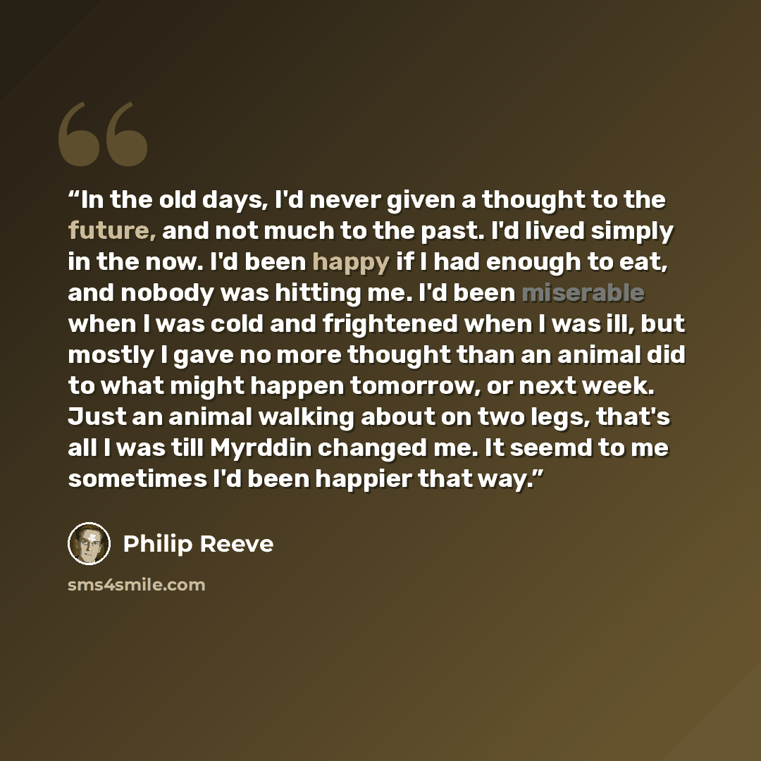 “In the old days, I'd never given a thought to the future, and not much to the past. I'd lived simply in the now. I'd been happy if I had enough to eat, and nobody was hitting me. I'd been miserable when I was cold and frightened when I was ill, but mostly I gave no more thought than an animal did…” quote by Philip Reeve