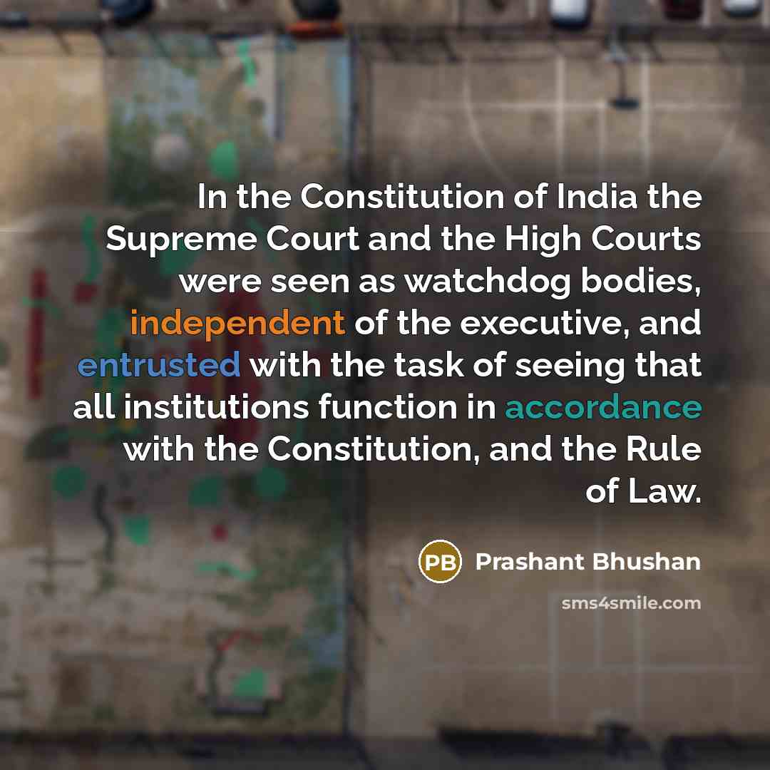 “In the Constitution of India the Supreme Court and the High Courts were seen as watchdog bodies, independent of the executive, and entrusted with the task of seeing that all institutions function in accordance with the Constitution, and the Rule of Law.” quote by Prashant Bhushan