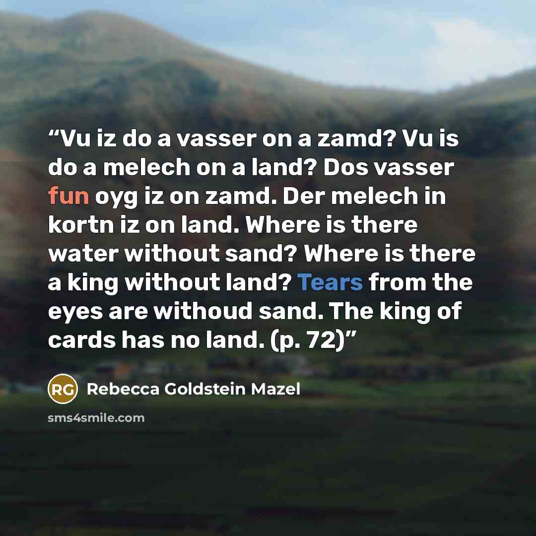 “Vu iz do a vasser on a zamd? Vu is do a melech on a land? Dos vasser fun oyg iz on zamd. Der melech in kortn iz on land. Where is there water without sand? Where is there a king without land? Tears from the eyes are withoud sand. The king of cards has no land. (p. 72)” quote by Rebecca Goldstein Mazel