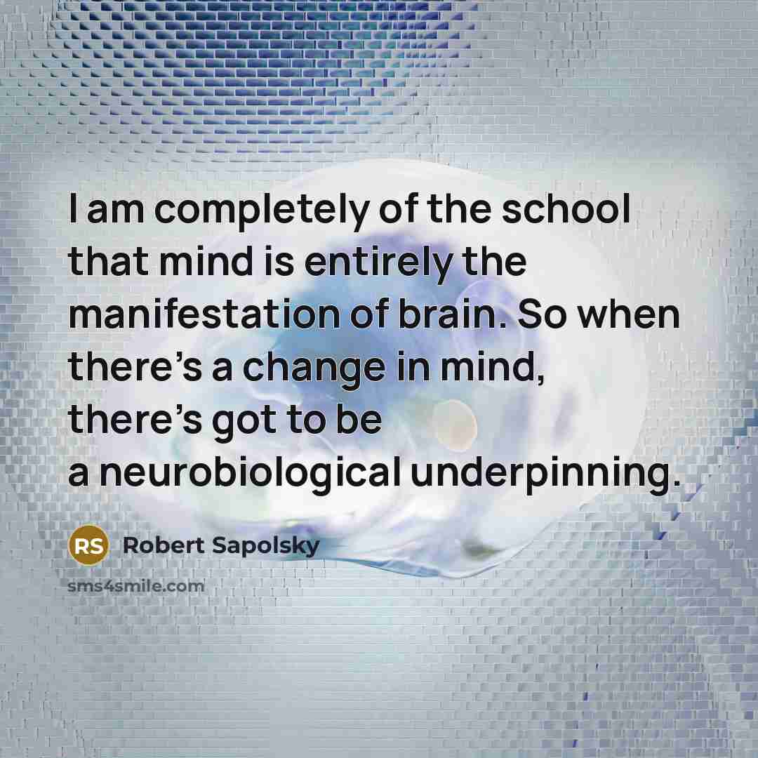“I am completely of the school that mind is entirely the manifestation of brain. So when there's a change in mind, there's got to be a neurobiological underpinning.” quote by Robert Sapolsky