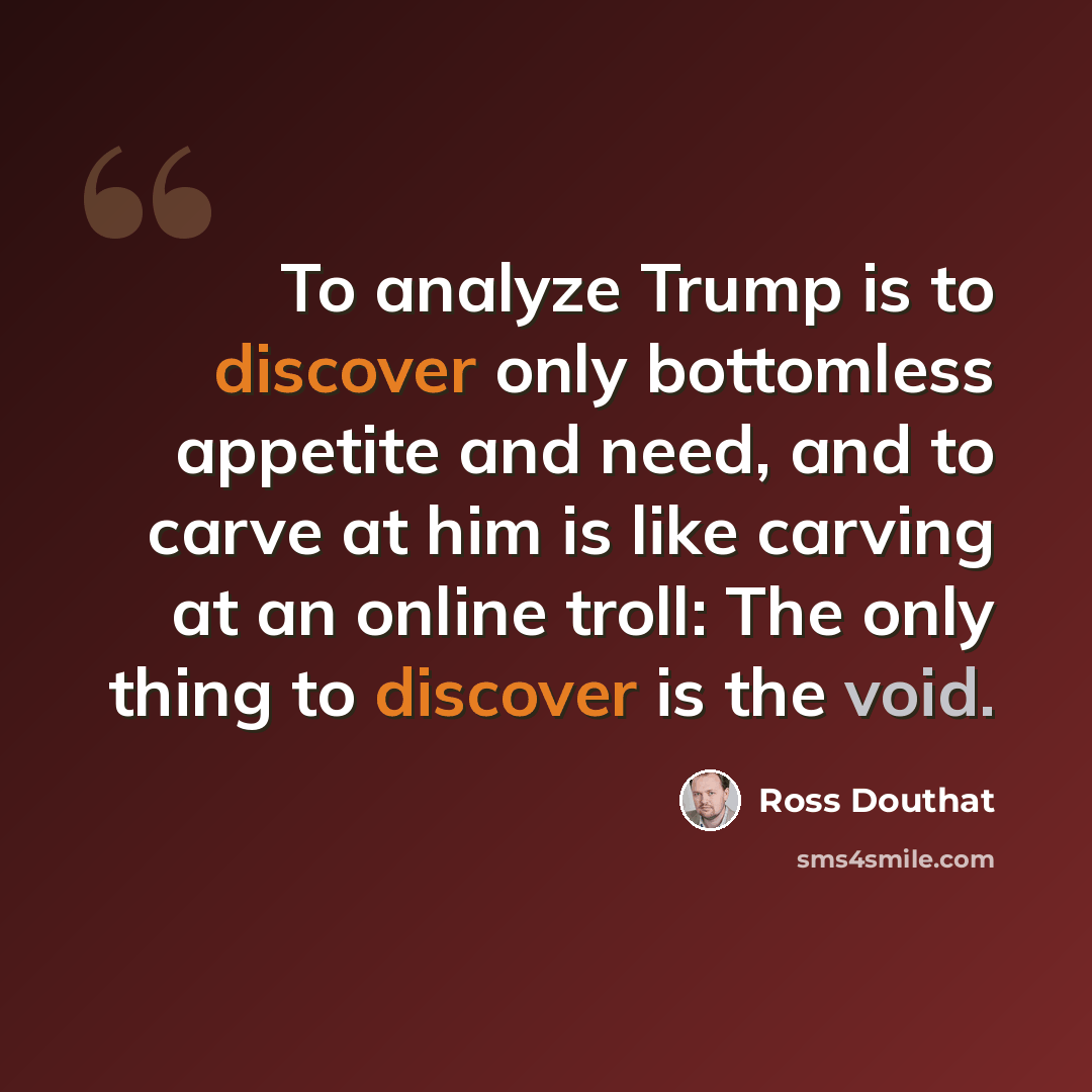 “To analyze Trump is to discover only bottomless appetite and need, and to carve at him is like carving at an online troll: The only thing to discover is the void.” quote by Ross Douthat