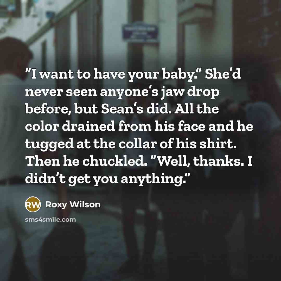“I want to have your baby.” She’d never seen anyone’s jaw drop before, but Sean’s did. All the color drained from his face and he tugged at the collar of his shirt. Then he chuckled. “Well, thanks. I didn’t get you anything.” quote by Roxy Wilson