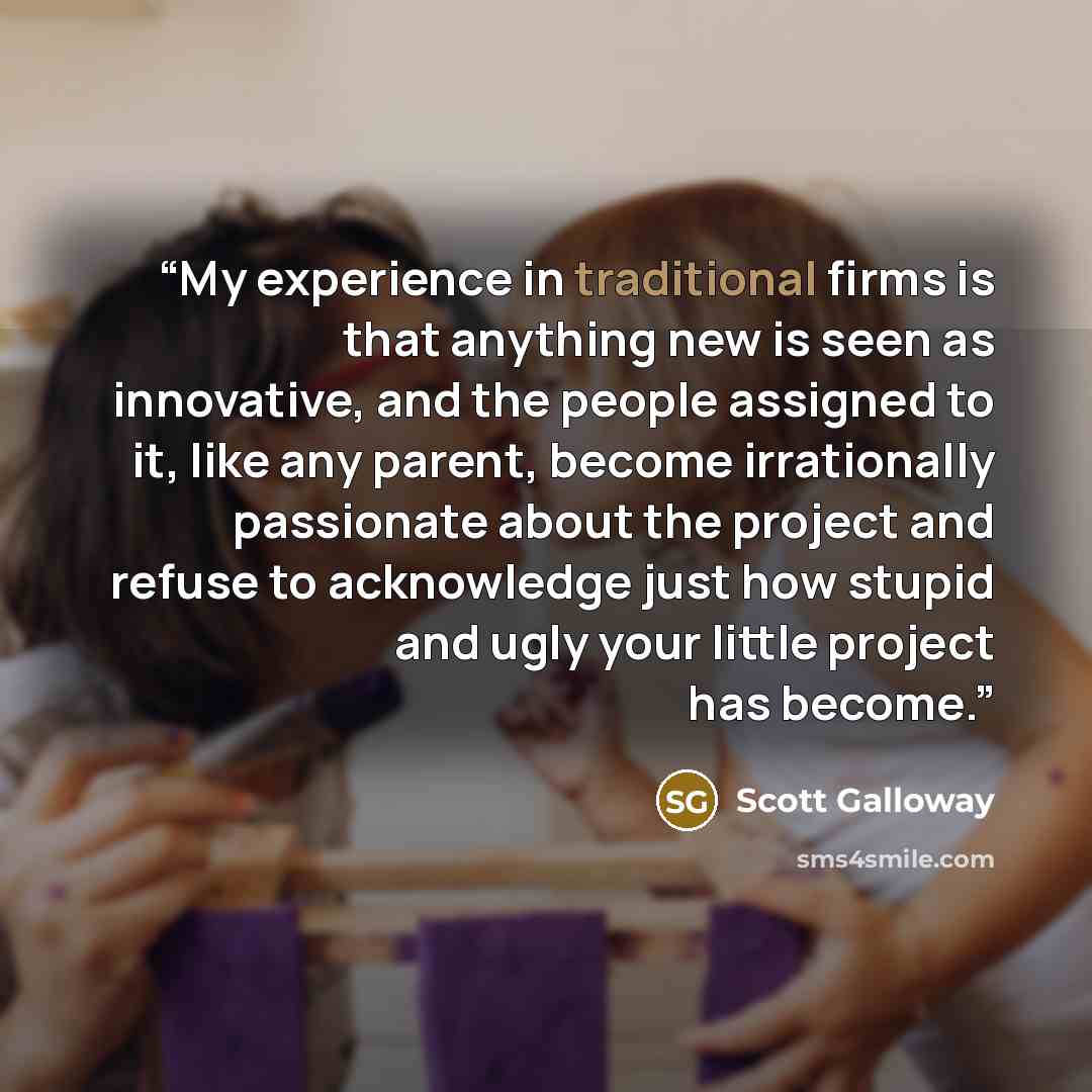 “My experience in traditional firms is that anything new is seen as innovative, and the people assigned to it, like any parent, become irrationally passionate about the project and refuse to acknowledge just how stupid and ugly your little project has become.” quote by Scott Galloway
