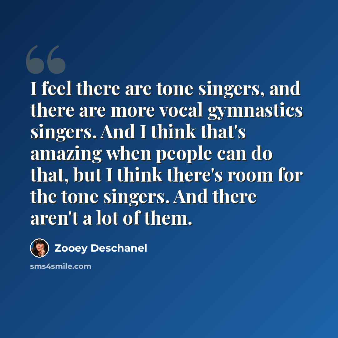 “I feel there are tone singers, and there are more vocal gymnastics singers. And I think that's amazing when people can do that, but I think there's room for the tone singers. And there aren't a lot of them.” quote by Zooey Deschanel