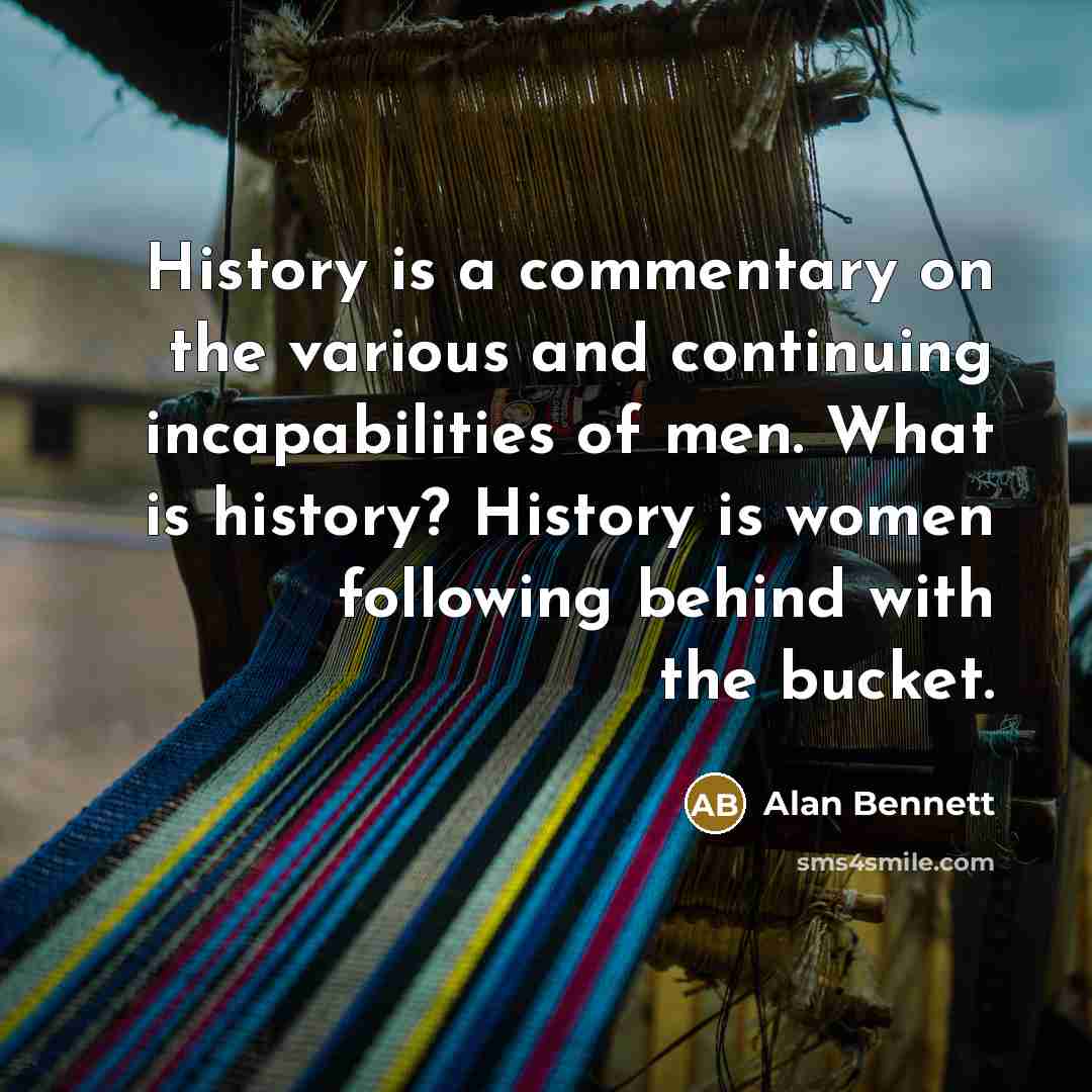 “History is a commentary on the various and continuing incapabilities of men. What is history? History is women following behind with the bucket.” quote by Alan Bennett