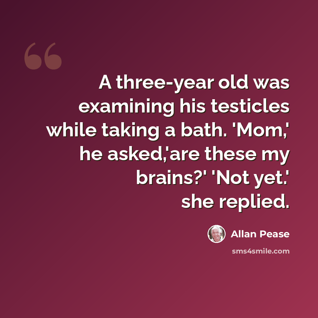 “A three-year old was examining his testicles while taking a bath. 'Mom,' he asked,'are these my brains?' 'Not yet.' she replied.” quote by Allan Pease