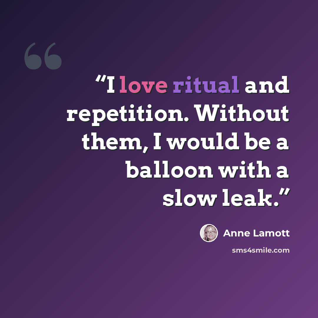 “I love ritual and repetition. Without them, I would be a balloon with a slow leak.” quote by Anne Lamott
