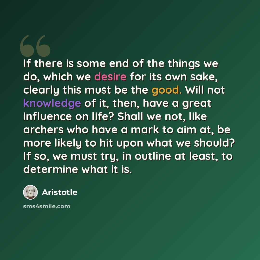 “If there is some end of the things we do, which we desire for its own sake, clearly this must be the good. Will not knowledge of it, then, have a great influence on life? Shall we not, like archers who have a mark to aim at, be more likely to hit upon what we should? If so, we must try, in outline…” quote by Aristotle