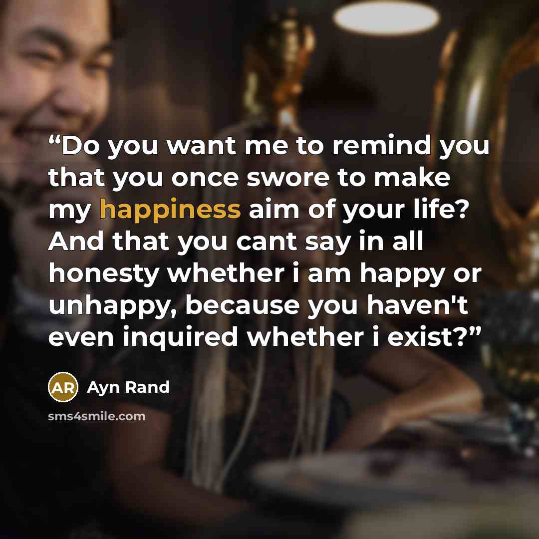 “Do you want me to remind you that you once swore to make my happiness aim of your life? And that you cant say in all honesty whether i am happy or unhappy, because you haven't even inquired whether i exist?” quote by Ayn Rand