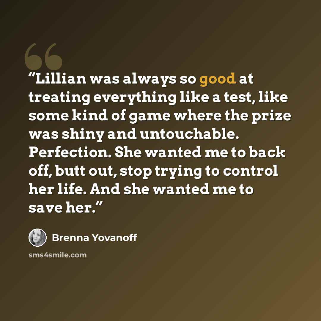 “Lillian was always so good at treating everything like a test, like some kind of game where the prize was shiny and untouchable. Perfection. She wanted me to back off, butt out, stop trying to control her life. And she wanted me to save her.” quote by Brenna Yovanoff