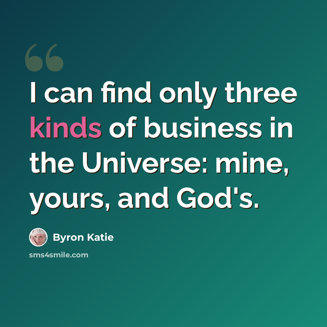 “I can find only three kinds of business in the Universe: mine, yours, and God's.” quote by Byron Katie