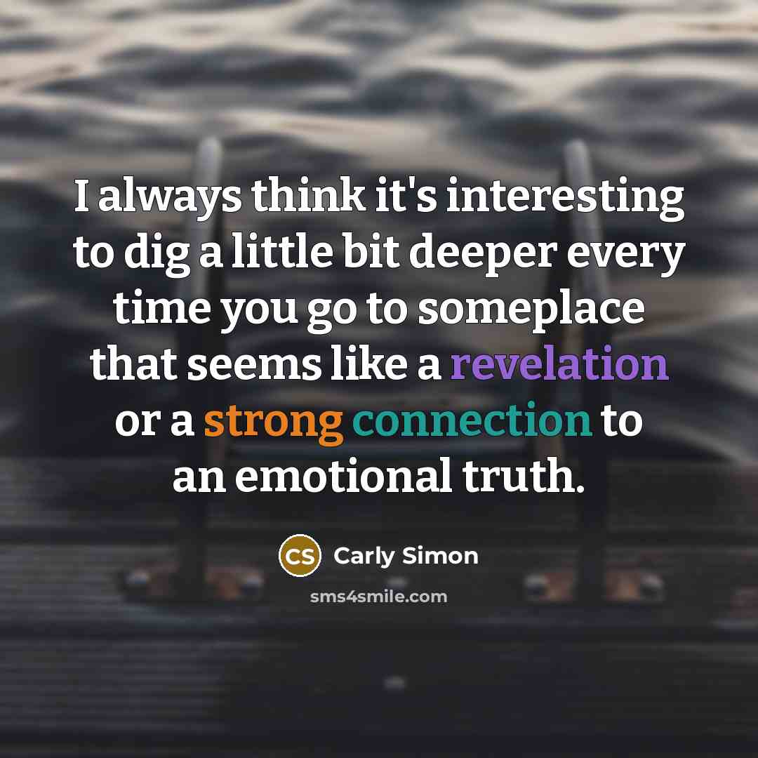 “I always think it's interesting to dig a little bit deeper every time you go to someplace that seems like a revelation or a strong connection to an emotional truth.” quote by Carly Simon