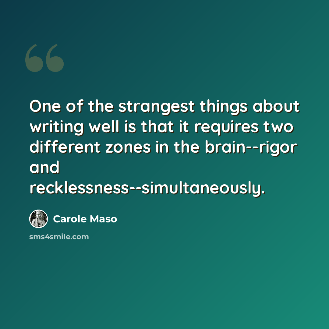 “One of the strangest things about writing well is that it requires two different zones in the brain--rigor and recklessness--simultaneously.” quote by Carole Maso