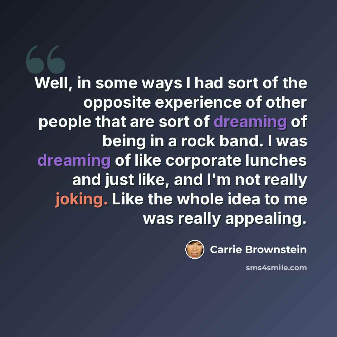 “Well, in some ways I had sort of the opposite experience of other people that are sort of dreaming of being in a rock band. I was dreaming of like corporate lunches and just like, and I'm not really joking. Like the whole idea to me was really appealing.” quote by Carrie Brownstein