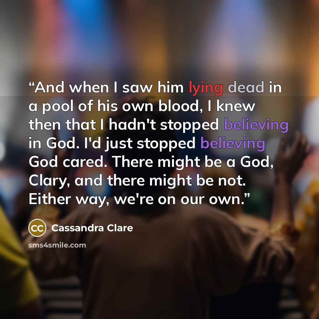 “And when I saw him lying dead in a pool of his own blood, I knew then that I hadn't stopped believing in God. I'd just stopped believing God cared. There might be a God, Clary, and there might be not. Either way, we're on our own.” quote by Cassandra Clare