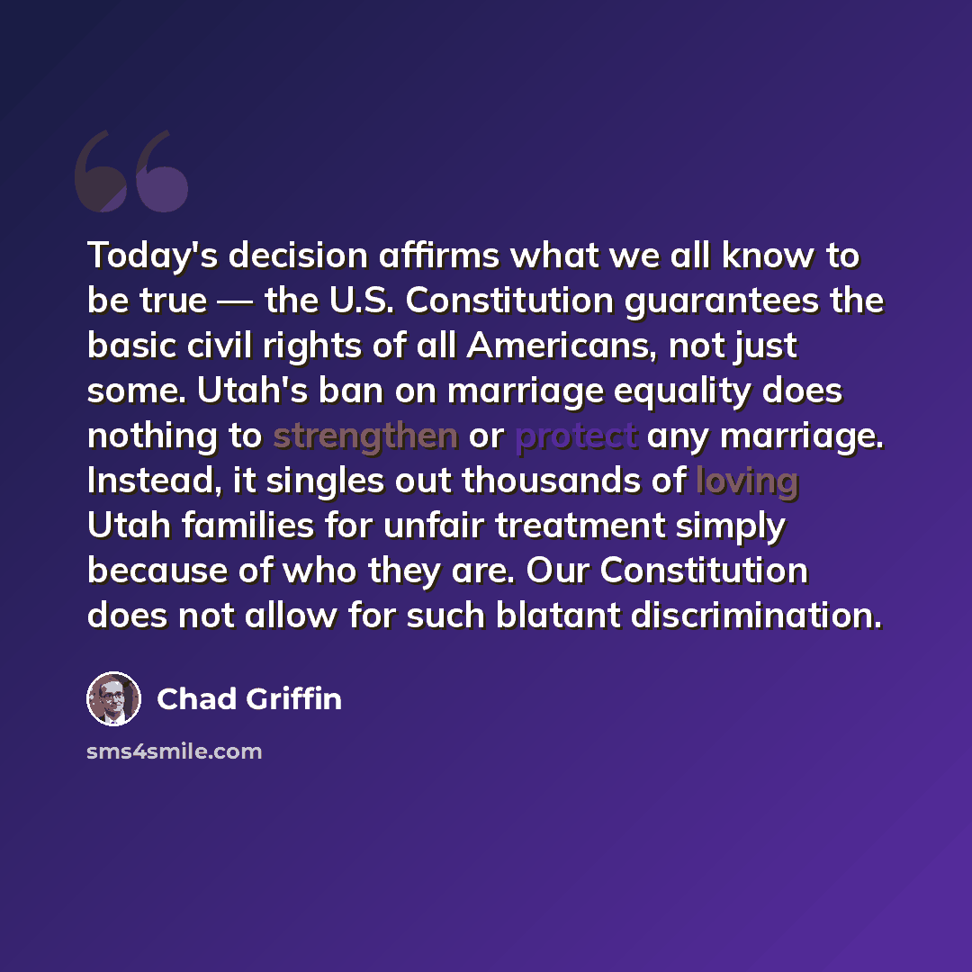 “Today's decision affirms what we all know to be true — the U.S. Constitution guarantees the basic civil rights of all Americans, not just some. Utah's ban on marriage equality does nothing to strengthen or protect any marriage. Instead, it singles out thousands of loving Utah families for unfair…” quote by Chad Griffin