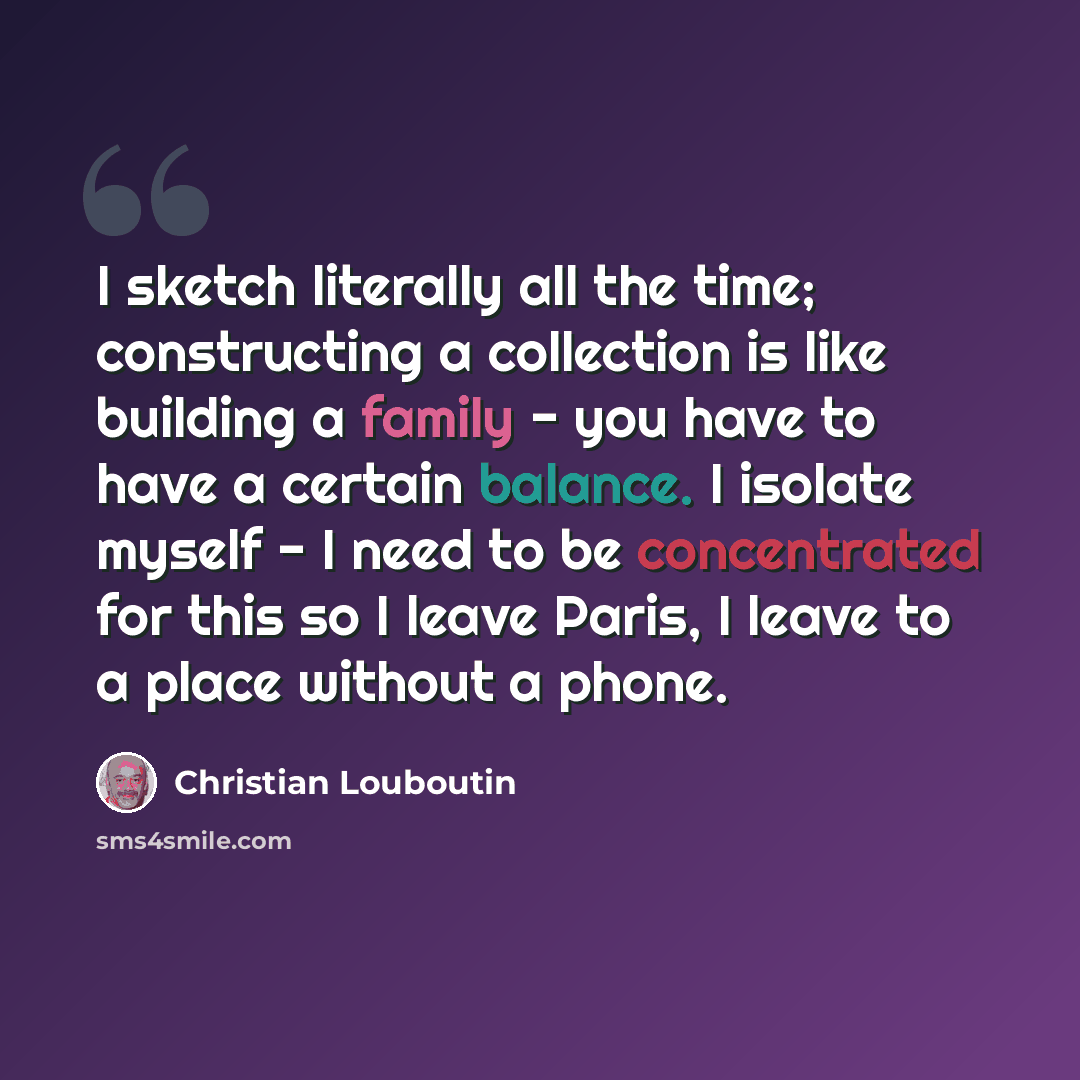 “I sketch literally all the time; constructing a collection is like building a family - you have to have a certain balance. I isolate myself - I need to be concentrated for this so I leave Paris, I leave to a place without a phone.” quote by Christian Louboutin