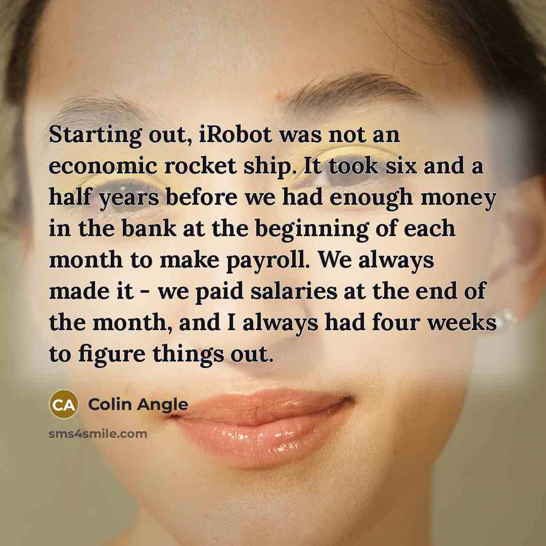 “Starting out, iRobot was not an economic rocket ship. It took six and a half years before we had enough money in the bank at the beginning of each month to make payroll. We always made it - we paid salaries at the end of the month, and I always had four weeks to figure things out.” quote by Colin Angle