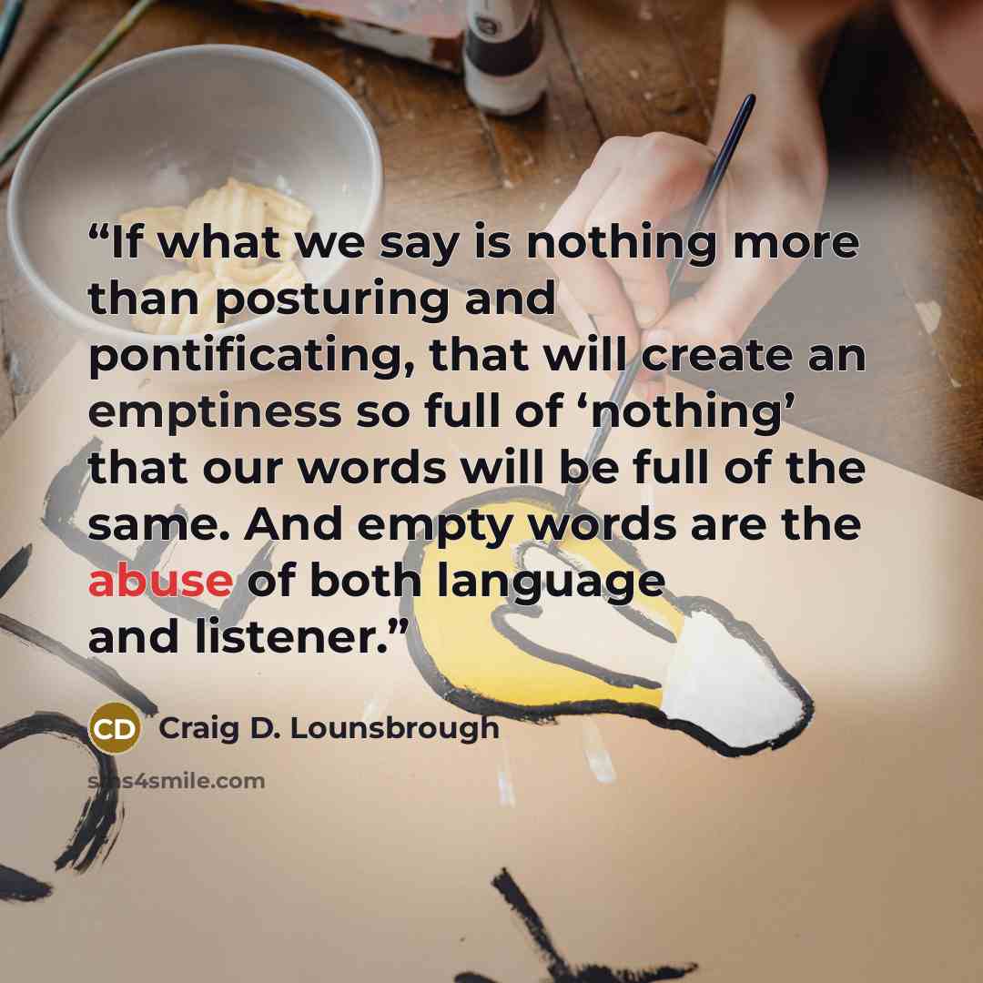 “If what we say is nothing more than posturing and pontificating, that will create an emptiness so full of ‘nothing’ that our words will be full of the same. And empty words are the abuse of both language and listener.” quote by Craig D. Lounsbrough