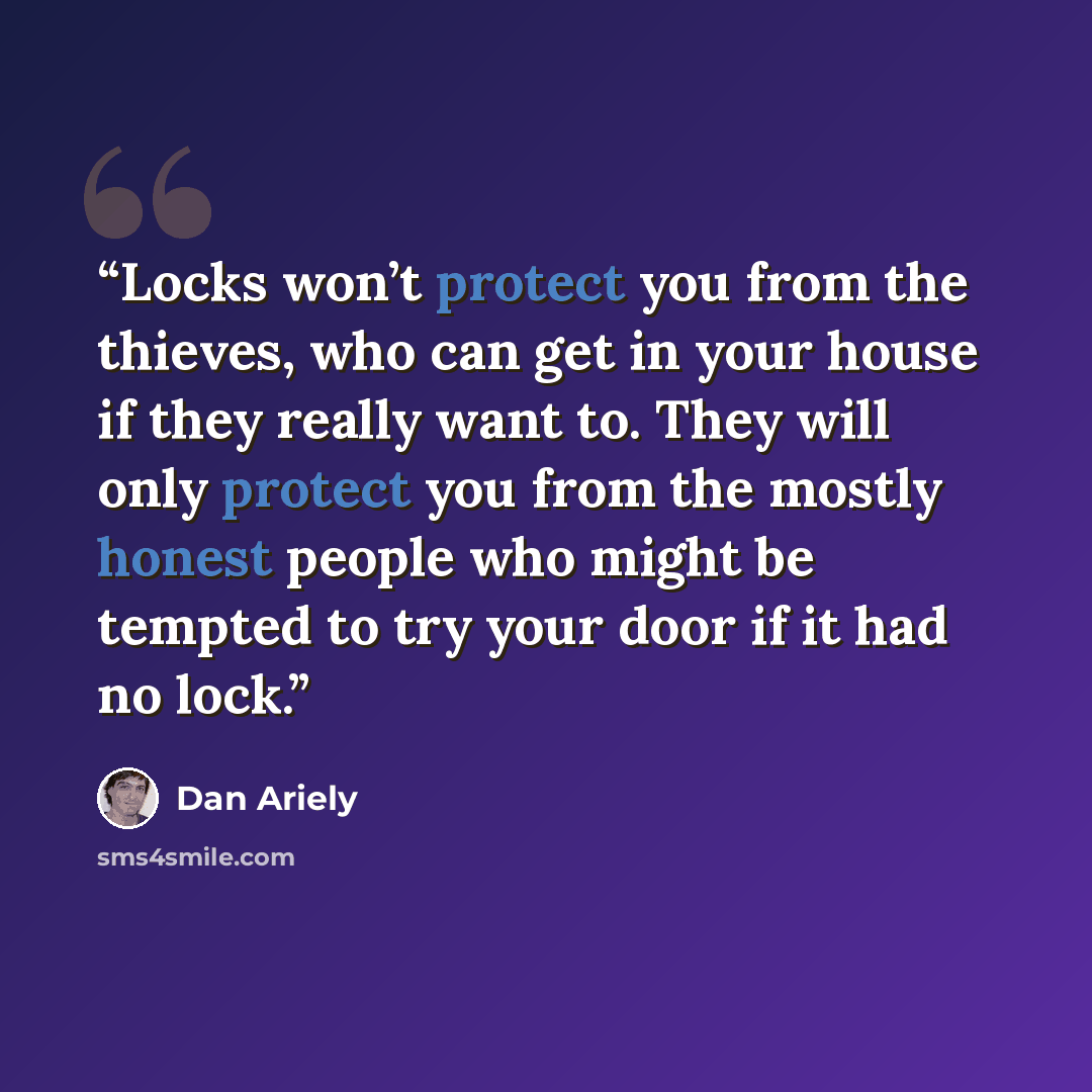 “Locks won’t protect you from the thieves, who can get in your house if they really want to. They will only protect you from the mostly honest people who might be tempted to try your door if it had no lock.” quote by Dan Ariely