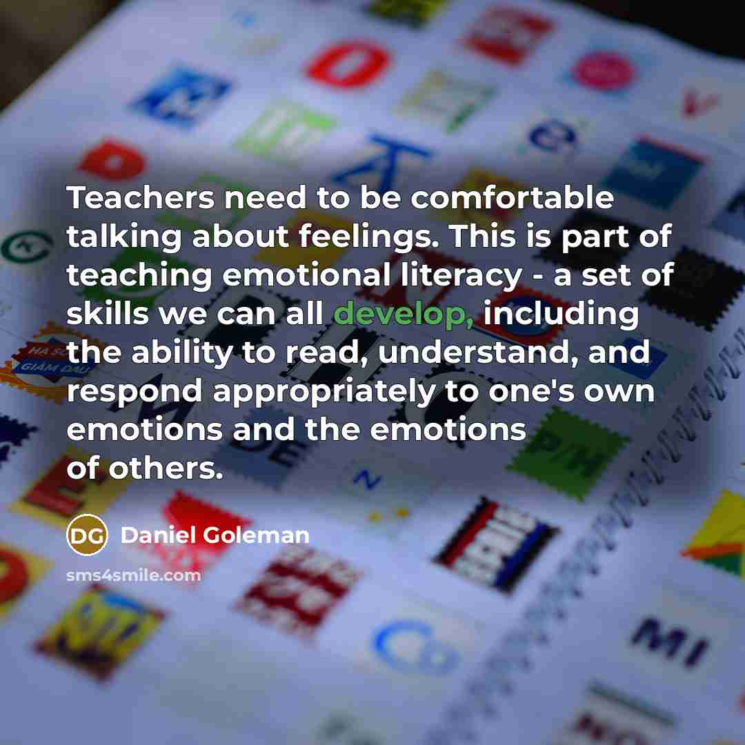 “Teachers need to be comfortable talking about feelings. This is part of teaching emotional literacy - a set of skills we can all develop, including the ability to read, understand, and respond appropriately to one's own emotions and the emotions of others.” quote by Daniel Goleman