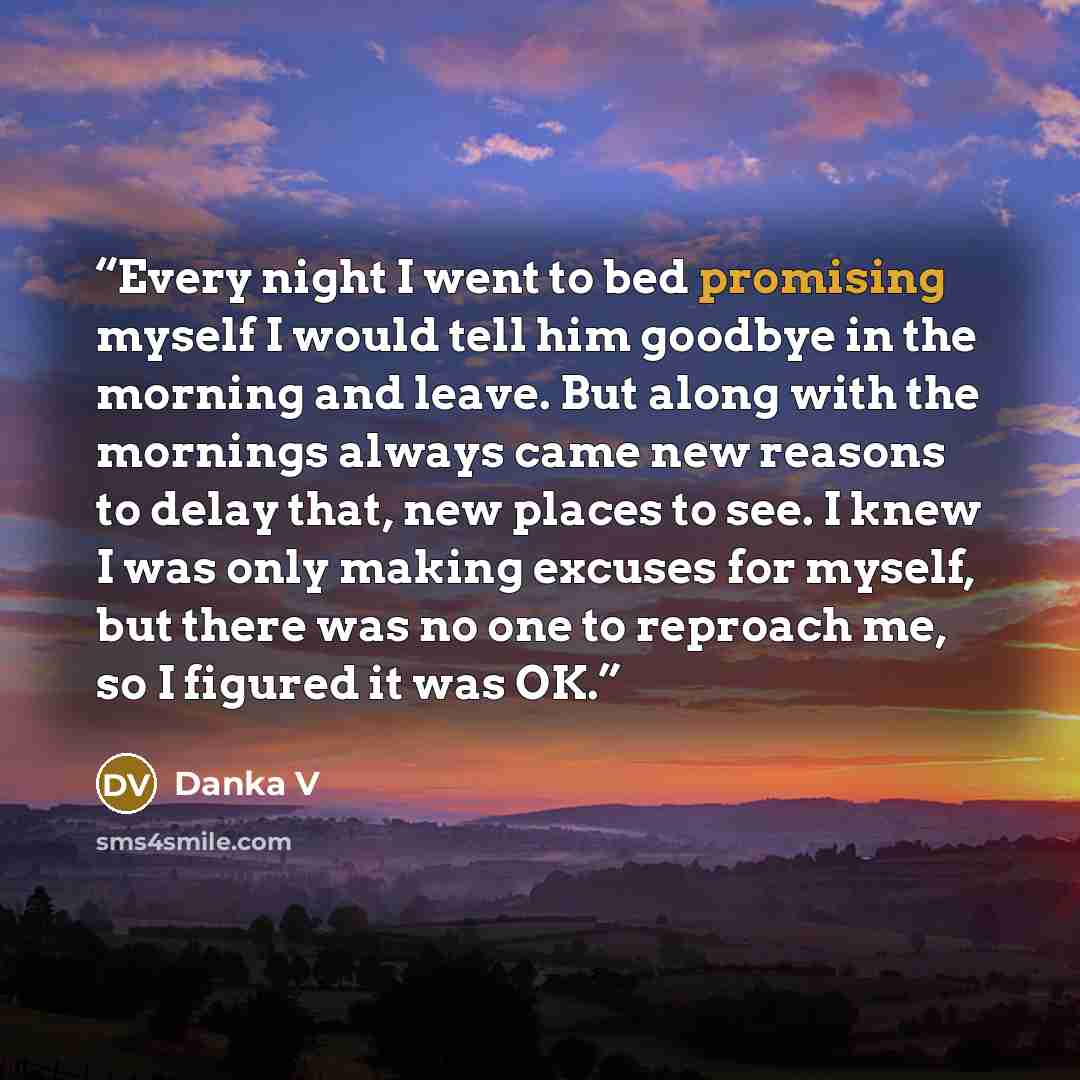 “Every night I went to bed promising myself I would tell him goodbye in the morning and leave. But along with the mornings always came new reasons to delay that, new places to see. I knew I was only making excuses for myself, but there was no one to reproach me, so I figured it was OK.” quote by Danka V