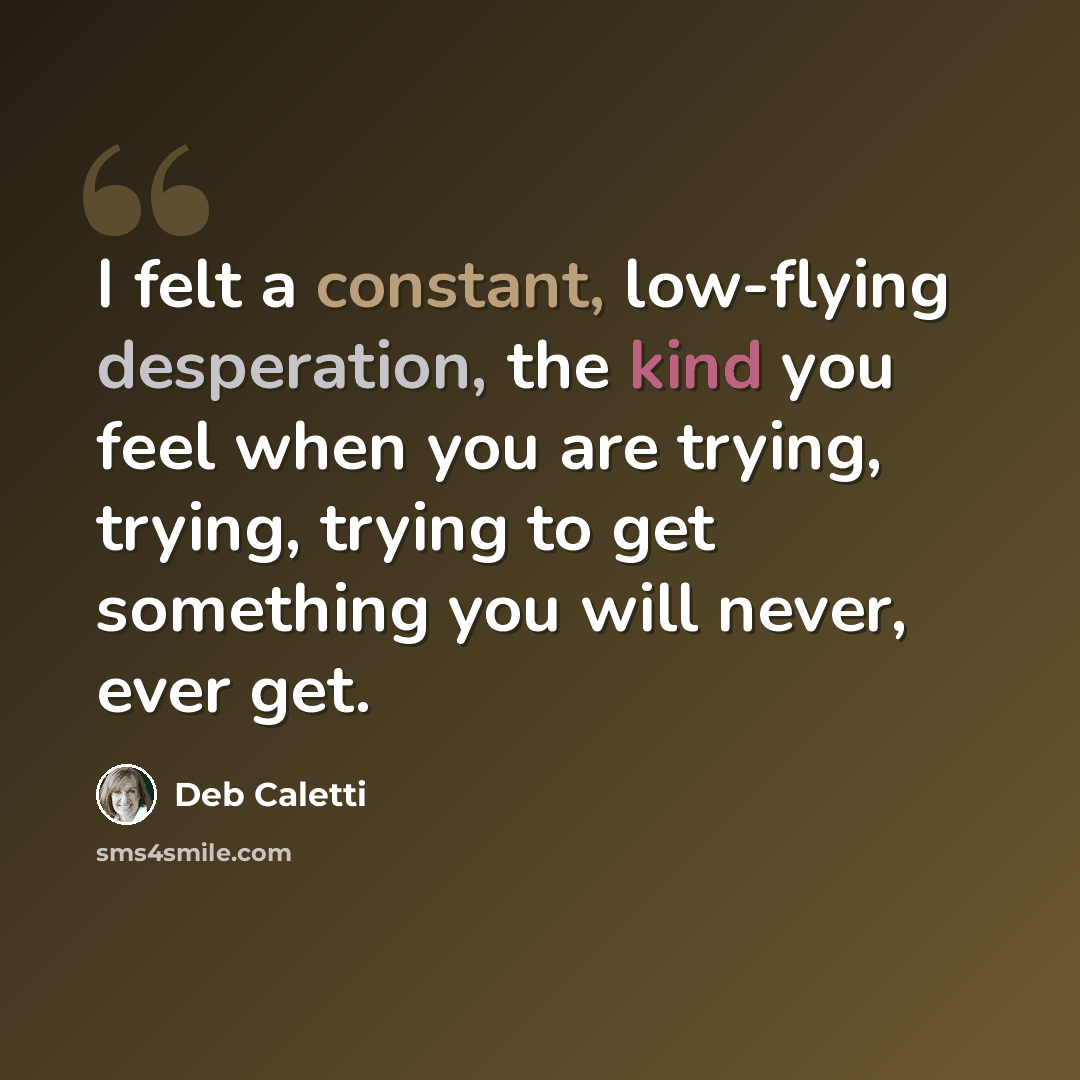 “I felt a constant, low-flying desperation, the kind you feel when you are trying, trying, trying to get something you will never, ever get.” quote by Deb Caletti