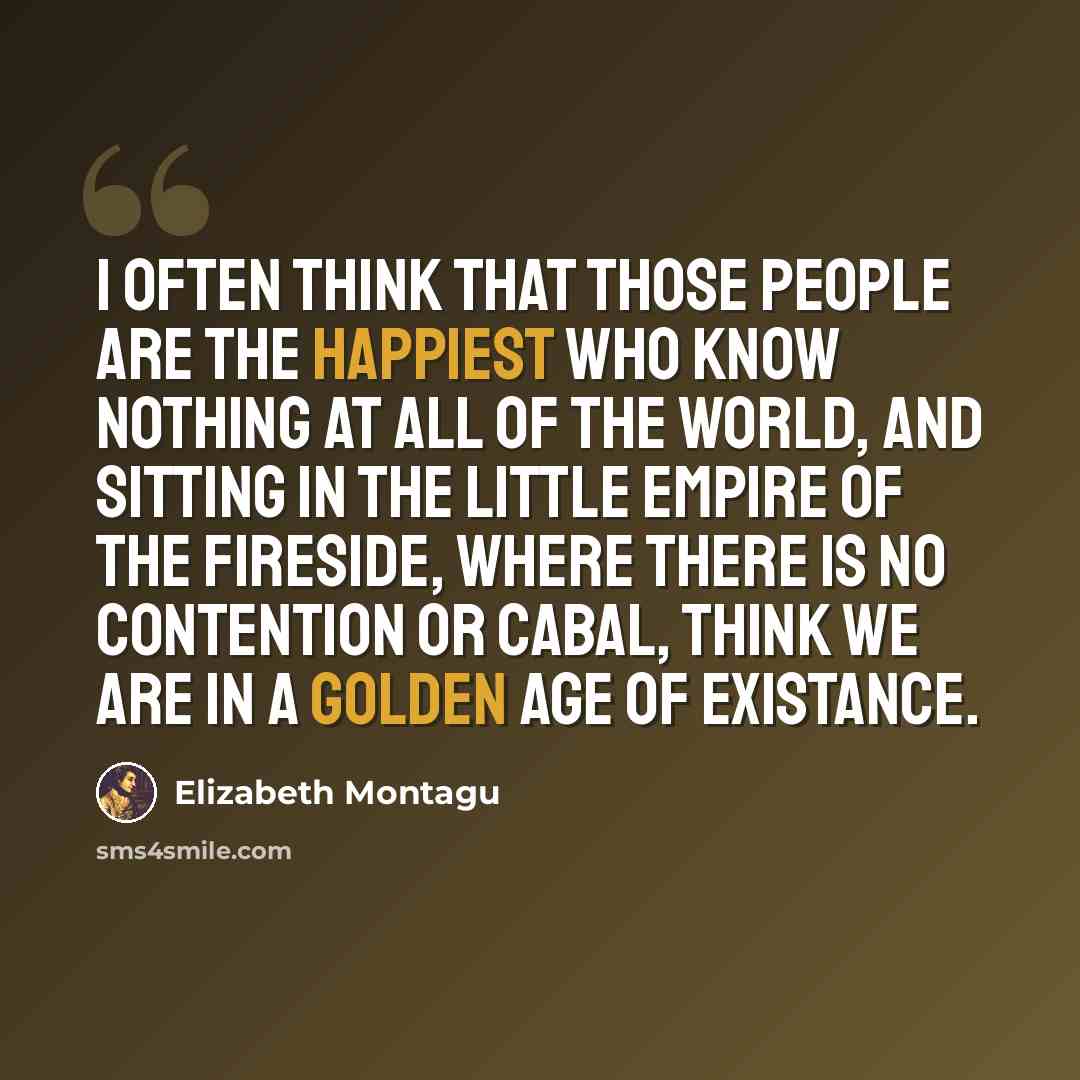 “I often think that those people are the happiest who know nothing at all of the world, and sitting in the little empire of the fireside, where there is no contention or cabal, think we are in a golden age of existance.” quote by Elizabeth Montagu