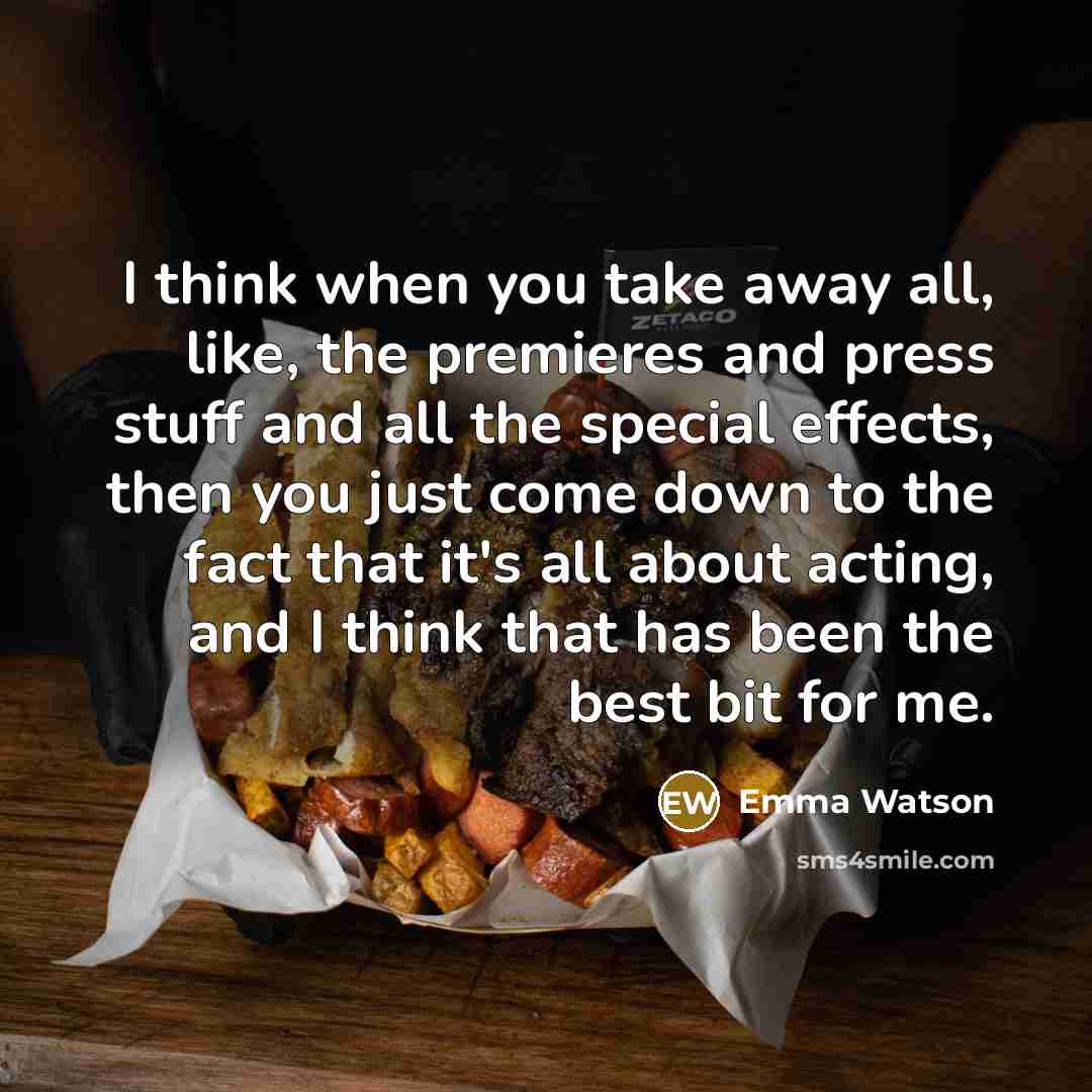 “I think when you take away all, like, the premieres and press stuff and all the special effects, then you just come down to the fact that it's all about acting, and I think that has been the best bit for me.” quote by Emma Watson