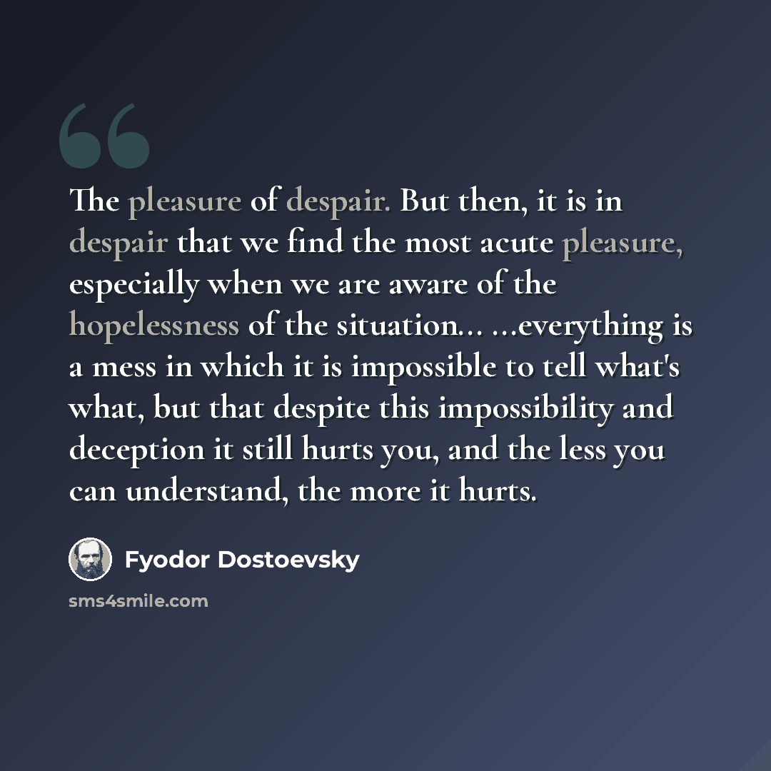 “The pleasure of despair. But then, it is in despair that we find the most acute pleasure, especially when we are aware of the hopelessness of the situation... ...everything is a mess in which it is impossible to tell what's what, but that despite this impossibility and deception it still hurts…” quote by Fyodor Dostoevsky