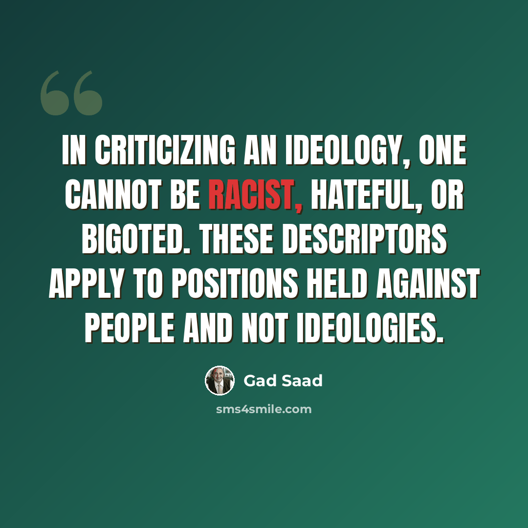 “In criticizing an ideology, one cannot be racist, hateful, or bigoted. These descriptors apply to positions held against people and not ideologies.” quote by Gad Saad