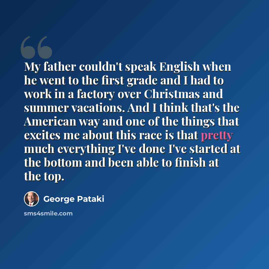 “My father couldn't speak English when he went to the first grade and I had to work in a factory over Christmas and summer vacations. And I think that's the American way and one of the things that excites me about this race is that pretty much everything I've done I've started at the bottom and…” quote by George Pataki