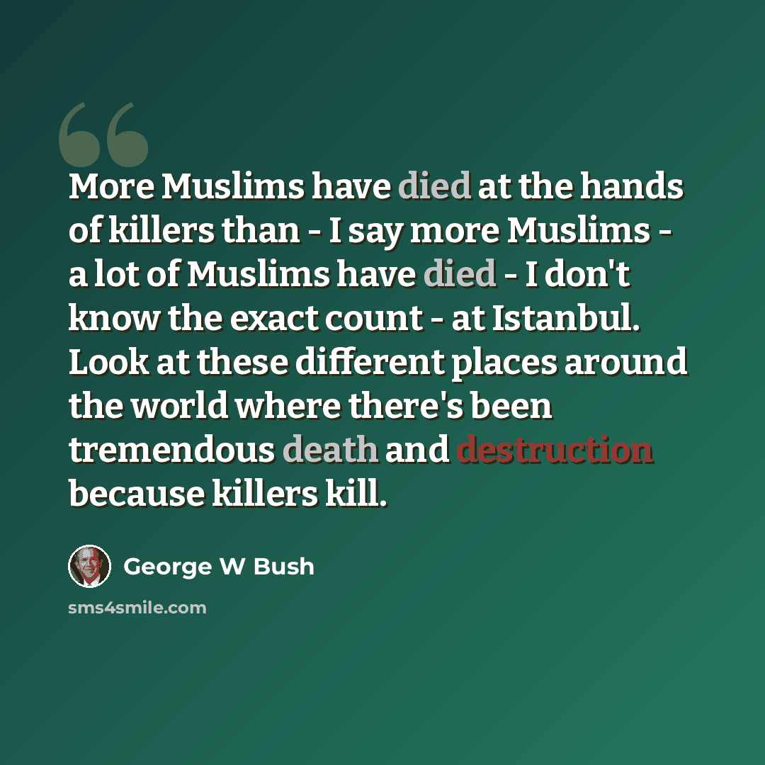 “More Muslims have died at the hands of killers than - I say more Muslims - a lot of Muslims have died - I don't know the exact count - at Istanbul. Look at these different places around the world where there's been tremendous death and destruction because killers kill.” quote by George W Bush