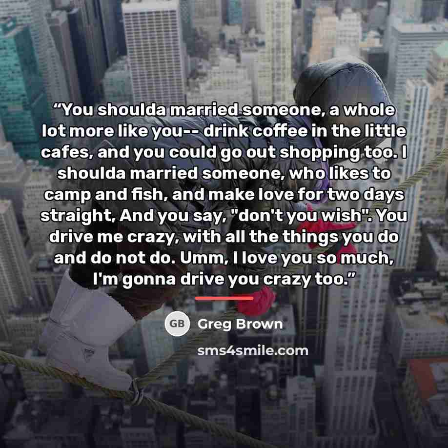 “You shoulda married someone, a whole lot more like you-- drink coffee in the little cafes, and you could go out shopping too. I shoulda married someone, who likes to camp and fish, and make love for two days straight, And you say, "don't you wish". You drive me crazy, with all the things you do…” quote by Greg Brown