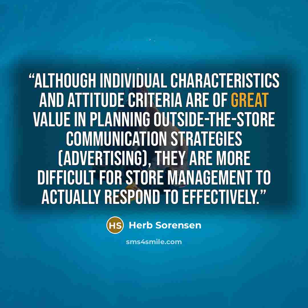“Although individual characteristics and attitude criteria are of great value in planning outside-the-store communication strategies (advertising), they are more difficult for store management to actually respond to effectively.” quote by Herb Sorensen