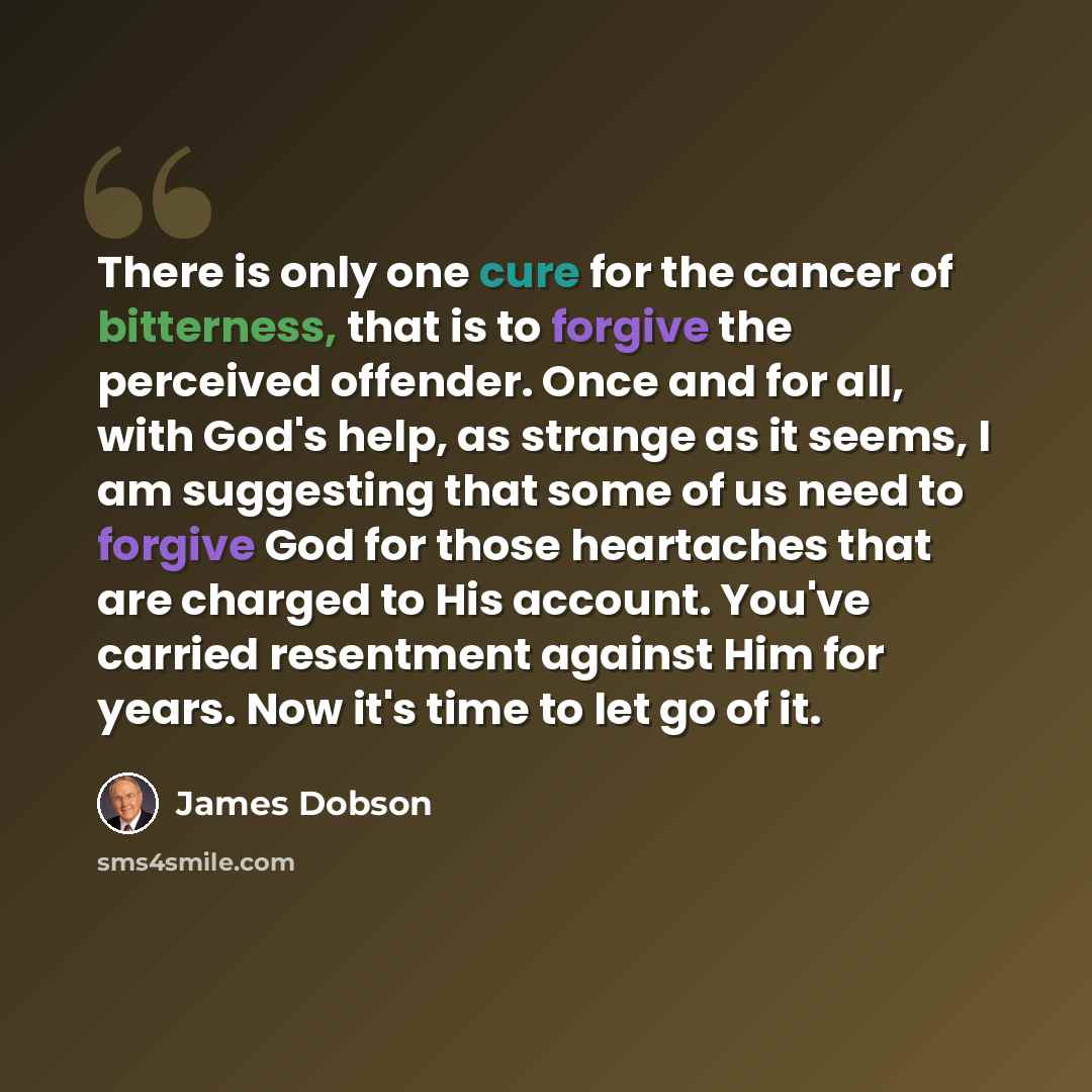 “There is only one cure for the cancer of bitterness, that is to forgive the perceived offender. Once and for all, with God's help, as strange as it seems, I am suggesting that some of us need to forgive God for those heartaches that are charged to His account. You've carried resentment against Him…” quote by James Dobson