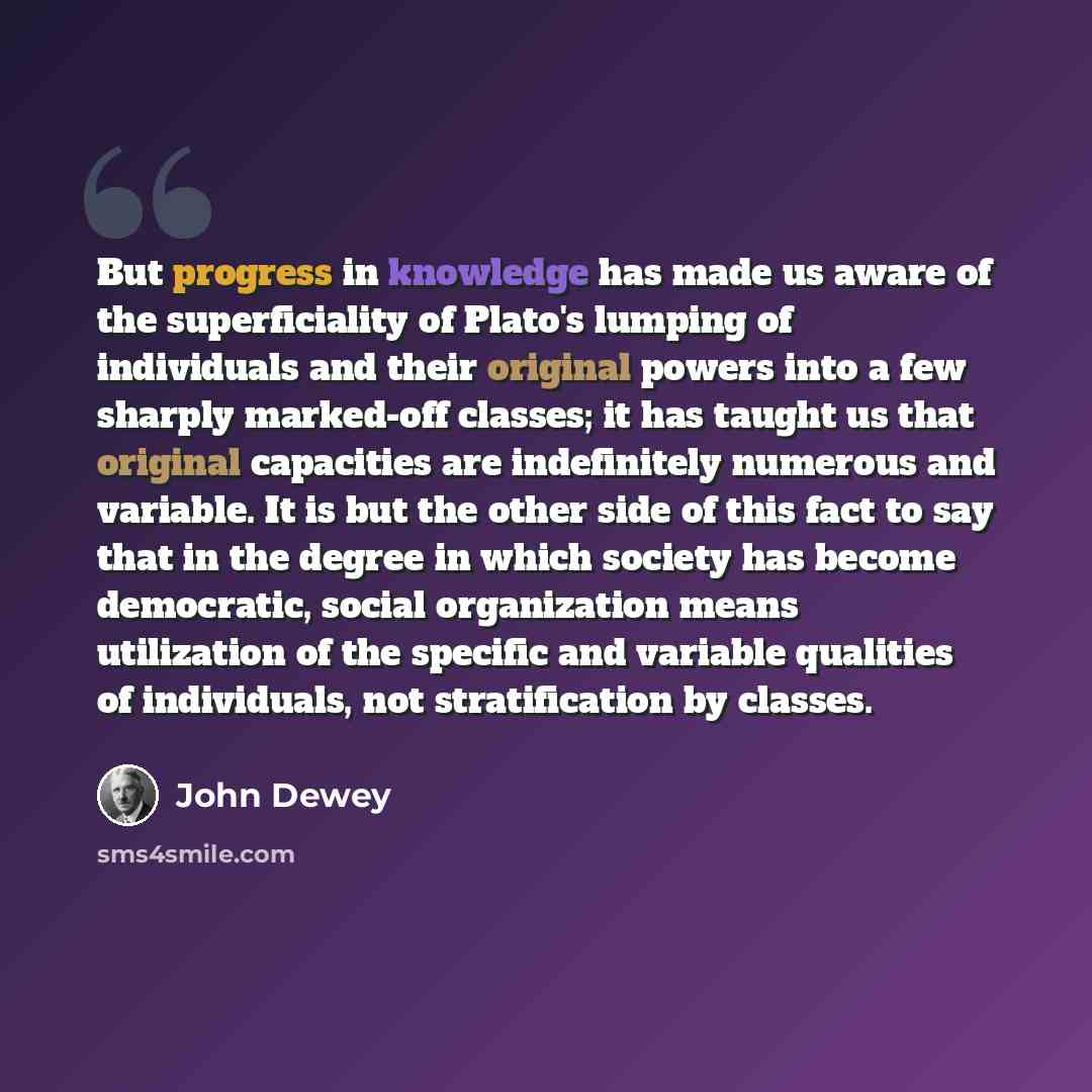 “But progress in knowledge has made us aware of the superficiality of Plato's lumping of individuals and their original powers into a few sharply marked-off classes; it has taught us that original capacities are indefinitely numerous and variable. It is but the other side of this fact to say that…” quote by John Dewey