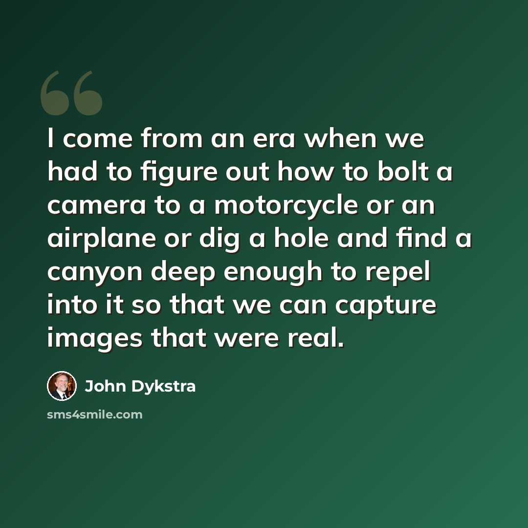 “I come from an era when we had to figure out how to bolt a camera to a motorcycle or an airplane or dig a hole and find a canyon deep enough to repel into it so that we can capture images that were real.” quote by John Dykstra