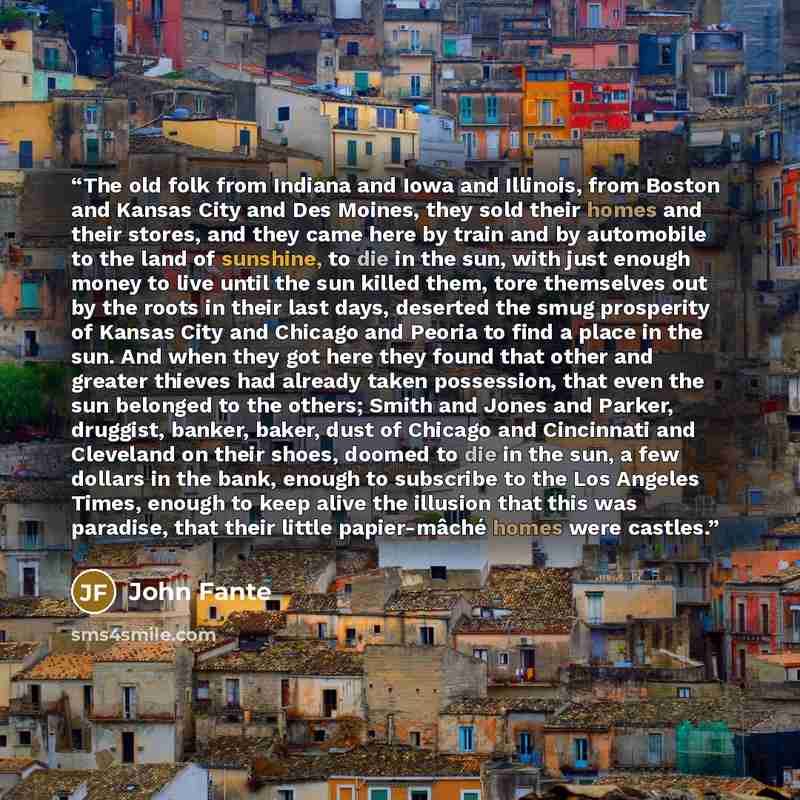 “The old folk from Indiana and Iowa and Illinois, from Boston and Kansas City and Des Moines, they sold their homes and their stores, and they came here by train and by automobile to the land of sunshine, to die in the sun, with just enough money to live until the sun killed them, tore themselves…” quote by John Fante