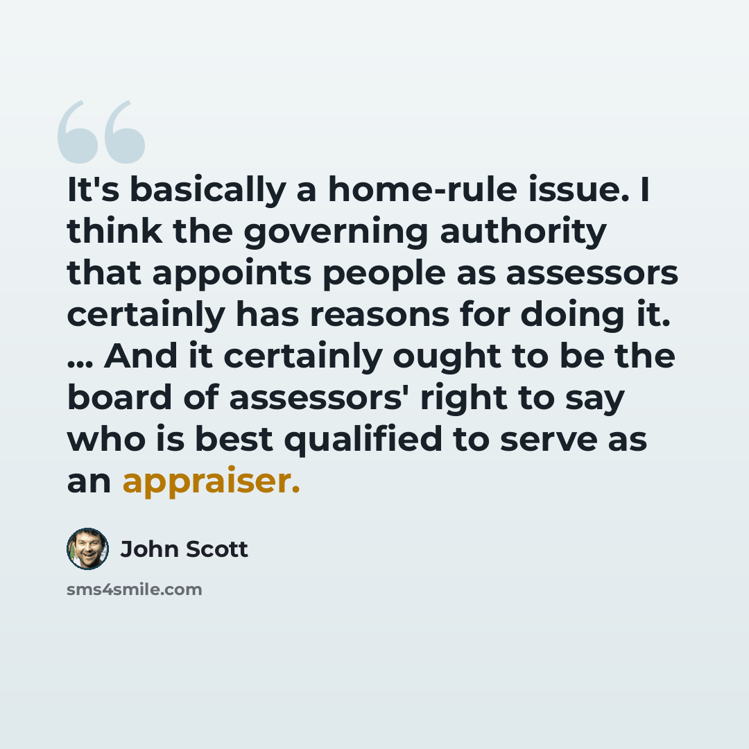 “It's basically a home-rule issue. I think the governing authority that appoints people as assessors certainly has reasons for doing it. ... And it certainly ought to be the board of assessors' right to say who is best qualified to serve as an appraiser.” quote by John Scott
