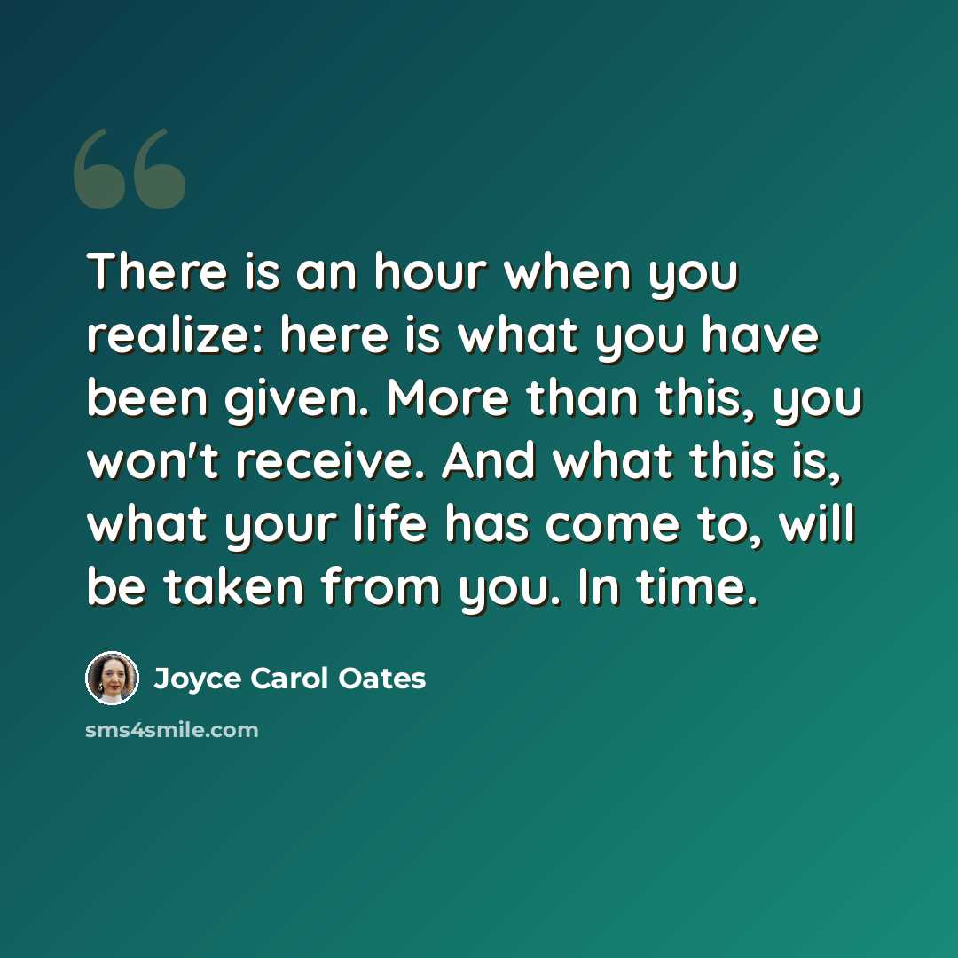 “There is an hour when you realize: here is what you have been given. More than this, you won't receive. And what this is, what your life has come to, will be taken from you. In time.” quote by Joyce Carol Oates