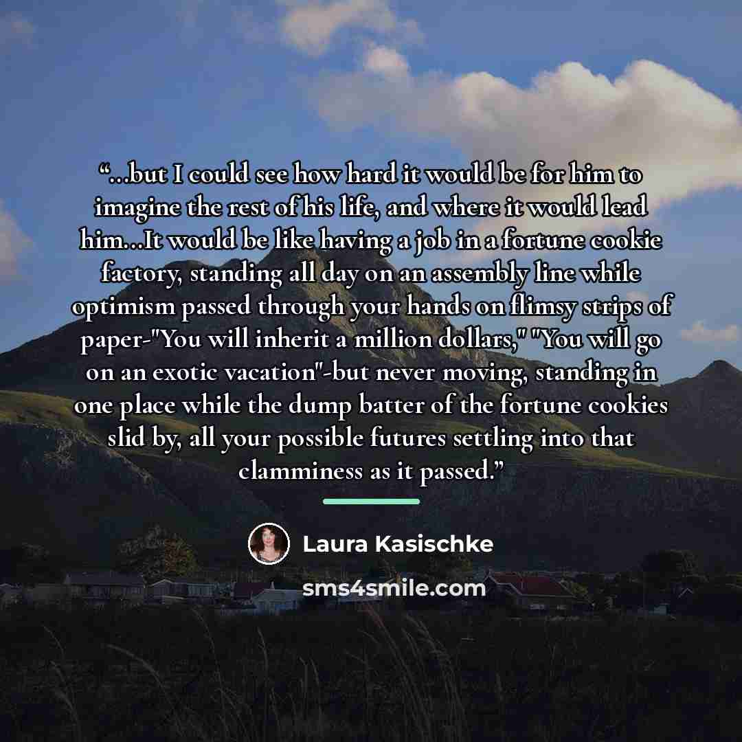 “...but I could see how hard it would be for him to imagine the rest of his life, and where it would lead him...It would be like having a job in a fortune cookie factory, standing all day on an assembly line while optimism passed through your hands on flimsy strips of paper-"You will inherit a…” quote by Laura Kasischke