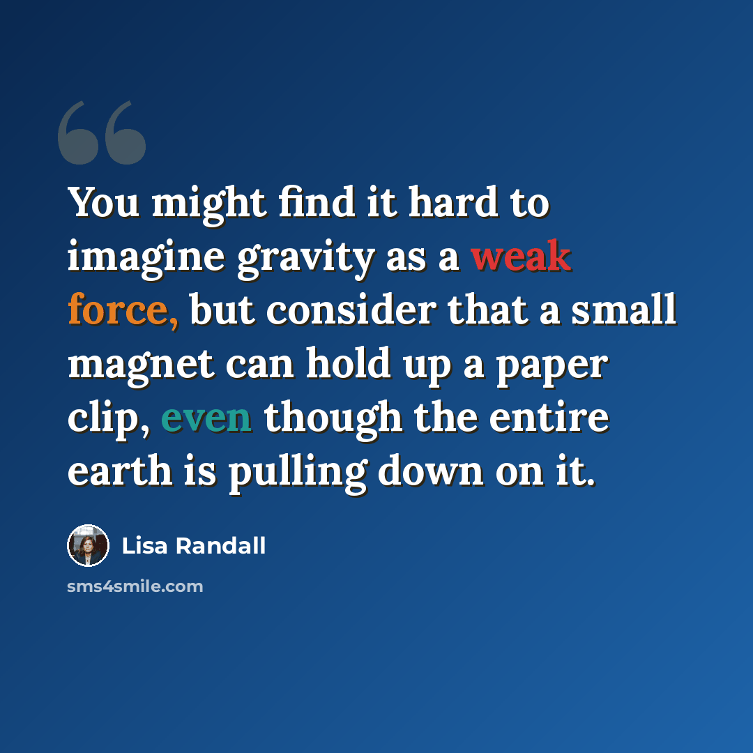 “You might find it hard to imagine gravity as a weak force, but consider that a small magnet can hold up a paper clip, even though the entire earth is pulling down on it.” quote by Lisa Randall