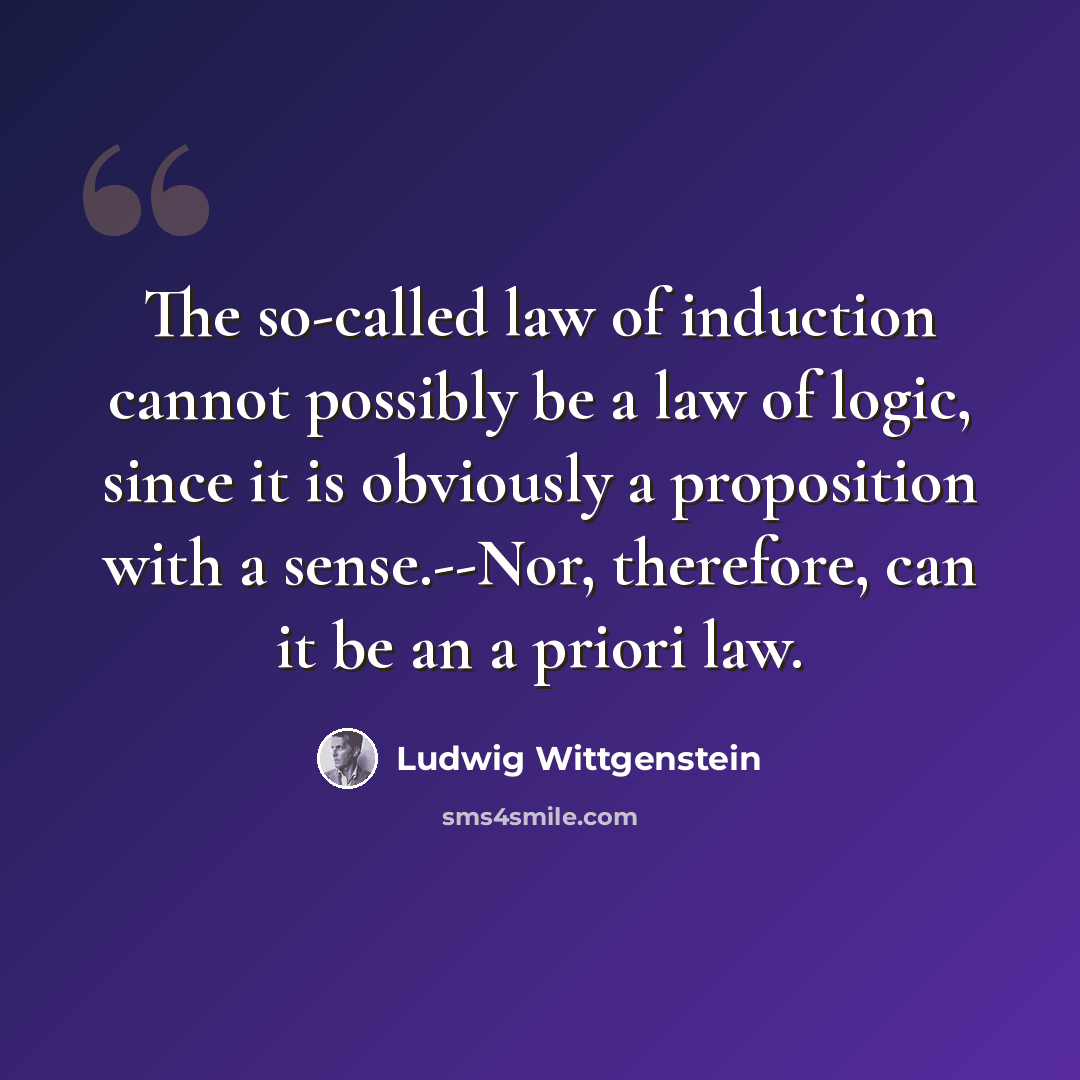 “The so-called law of induction cannot possibly be a law of logic, since it is obviously a proposition with a sense.--Nor, therefore, can it be an a priori law.” quote by Ludwig Wittgenstein