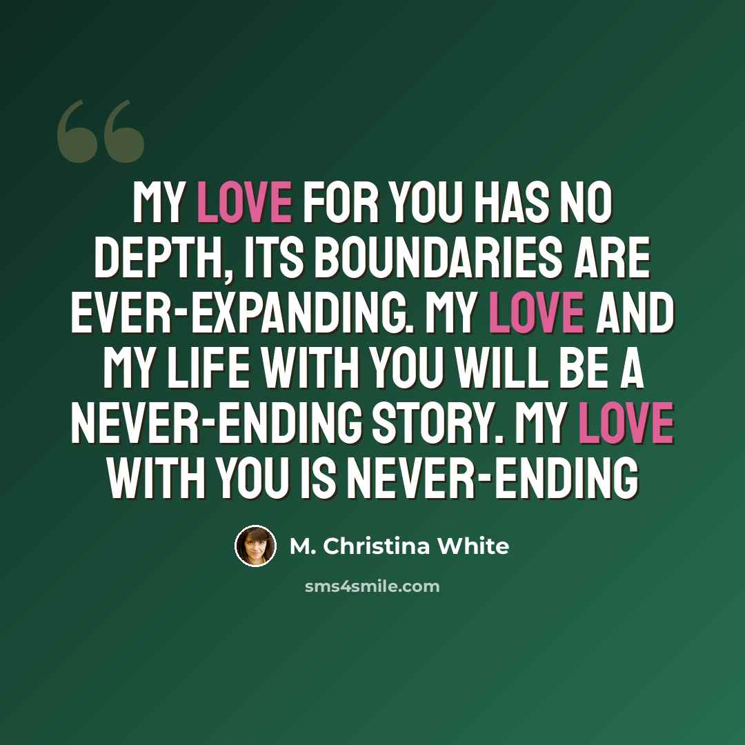 “My love for you has no depth, its boundaries are ever-expanding. My love and my life with you will be a never-ending story. My love with you is never-ending” quote by M. Christina White