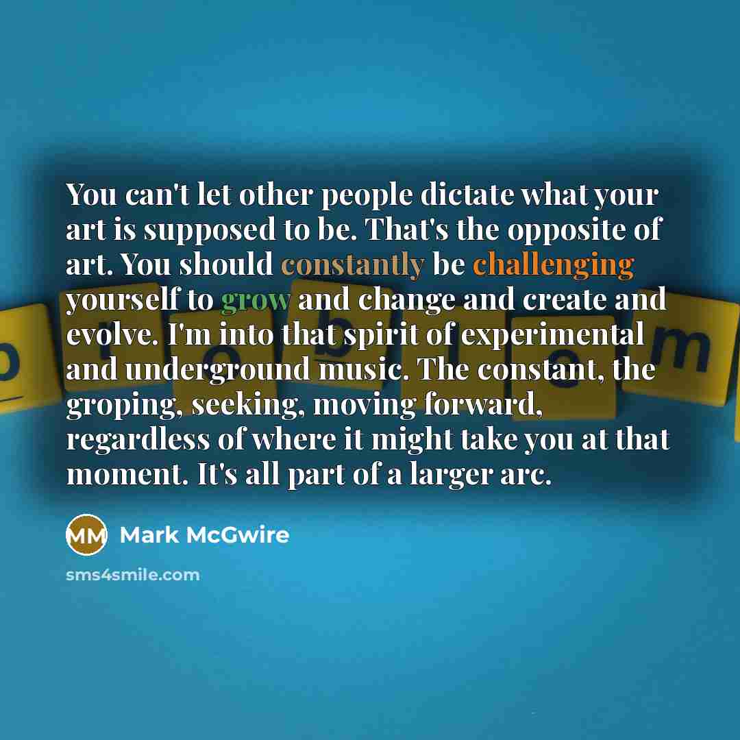 “You can't let other people dictate what your art is supposed to be. That's the opposite of art. You should constantly be challenging yourself to grow and change and create and evolve. I'm into that spirit of experimental and underground music. The constant, the groping, seeking, moving forward…” quote by Mark McGwire