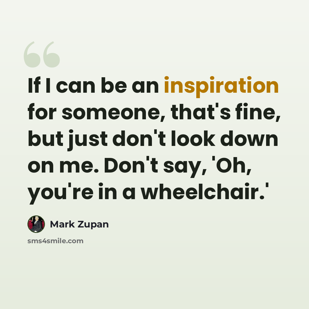 “If I can be an inspiration for someone, that's fine, but just don't look down on me. Don't say, 'Oh, you're in a wheelchair.'” quote by Mark Zupan