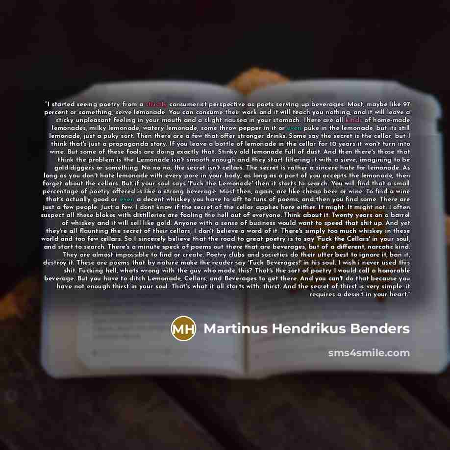 “I started seeing poetry from a strictly consumerist perspective as poets serving up beverages. Most, maybe like 97 percent or something, serve lemonade. You can consume their work and it will teach you nothing, and it will leave a sticky unpleasant feeling in your mouth and a slight nausea in your…” quote by Martinus Hendrikus Benders